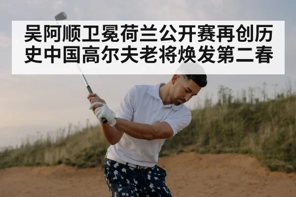 吴阿顺卫冕荷兰公开赛再创历史中国高尔夫老将焕发第二春