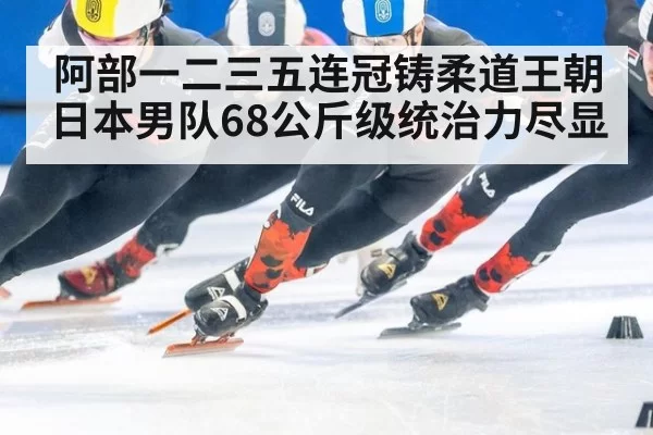 阿部一二三五连冠铸柔道王朝日本男队68公斤级统治力尽显