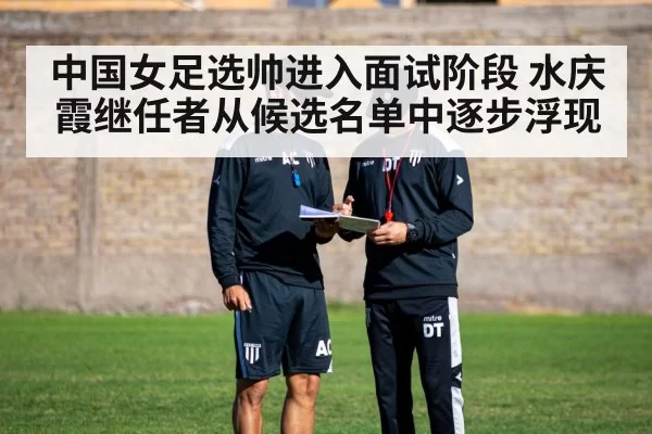 中国女足选帅进入面试阶段 水庆霞继任者从候选名单中逐步浮现